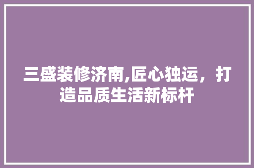 三盛装修济南,匠心独运，打造品质生活新标杆 三盛装修济南,匠心独运，打造品质生活新标杆 家居装饰