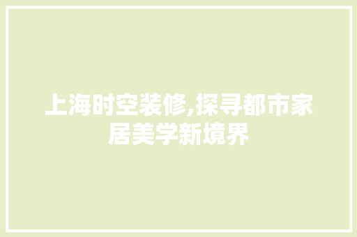上海时空装修,探寻都市家居美学新境界 上海时空装修,探寻都市家居美学新境界 买房须知