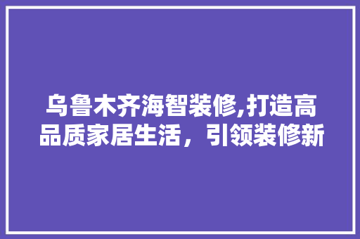 乌鲁木齐海智装修,打造高品质家居生活，引领装修新风尚 乌鲁木齐海智装修,打造高品质家居生活，引领装修新风尚 二手房