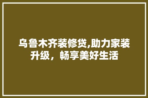 乌鲁木齐装修贷,助力家装升级，畅享美好生活 乌鲁木齐装修贷,助力家装升级，畅享美好生活 买房须知