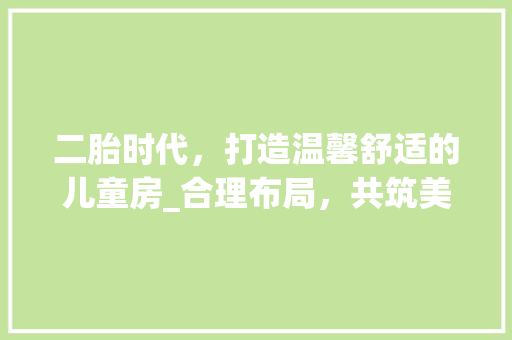 二胎时代，打造温馨舒适的儿童房_合理布局，共筑美好童年 二胎时代，打造温馨舒适的儿童房_合理布局，共筑美好童年 买房须知