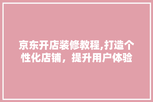 京东开店装修教程,打造个性化店铺，提升用户体验 京东开店装修教程,打造个性化店铺，提升用户体验 二手房