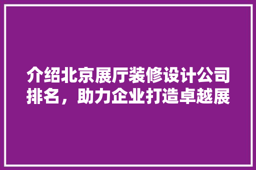 介绍北京展厅装修设计公司排名，助力企业打造卓越展示空间 介绍北京展厅装修设计公司排名，助力企业打造卓越展示空间 装修知识