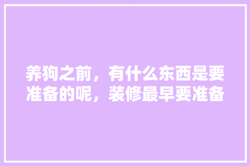 养狗之前，有什么东西是要准备的呢，装修最早要准备什么东西呢。 养狗之前，有什么东西是要准备的呢，装修最早要准备什么东西呢。 买房须知