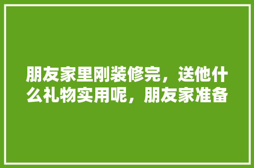 朋友家里刚装修完，送他什么礼物实用呢，朋友家准备装修送什么礼物。 朋友家里刚装修完，送他什么礼物实用呢，朋友家准备装修送什么礼物。 装修知识
