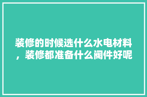 装修的时候选什么水电材料，装修都准备什么阀件好呢视频。 装修的时候选什么水电材料，装修都准备什么阀件好呢视频。 装修知识