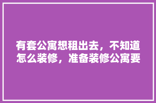 有套公寓想租出去，不知道怎么装修，准备装修公寓要做什么准备。 有套公寓想租出去，不知道怎么装修，准备装修公寓要做什么准备。 家居设计