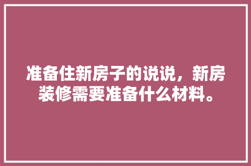 准备住新房子的说说，新房装修需要准备什么材料。 准备住新房子的说说，新房装修需要准备什么材料。 买房须知