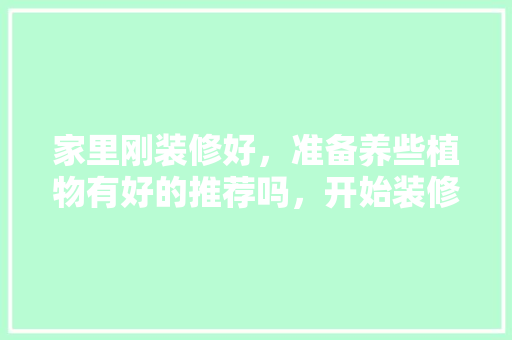 家里刚装修好，准备养些植物有好的推荐吗，开始装修准备什么东西好呢。 家里刚装修好，准备养些植物有好的推荐吗，开始装修准备什么东西好呢。 买房须知