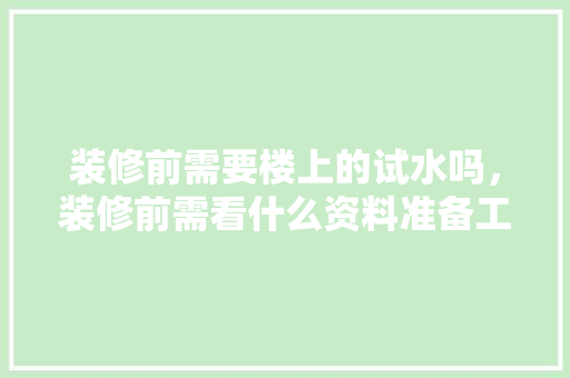 装修前需要楼上的试水吗，装修前需看什么资料准备工作呢。 装修前需要楼上的试水吗，装修前需看什么资料准备工作呢。 家居装饰