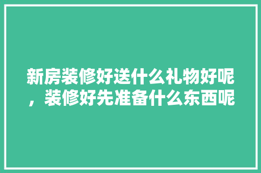 新房装修好送什么礼物好呢，装修好先准备什么东西呢。 新房装修好送什么礼物好呢，装修好先准备什么东西呢。 二手房