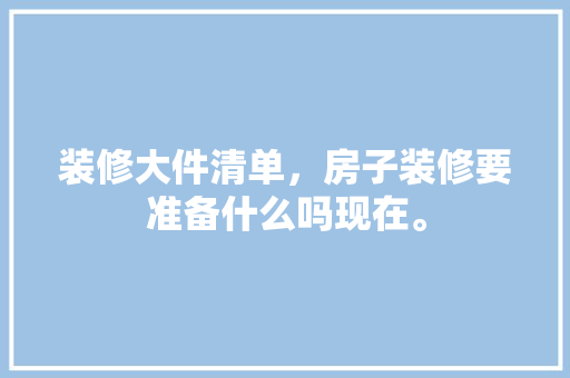装修大件清单，房子装修要准备什么吗现在。 装修大件清单，房子装修要准备什么吗现在。 家居设计