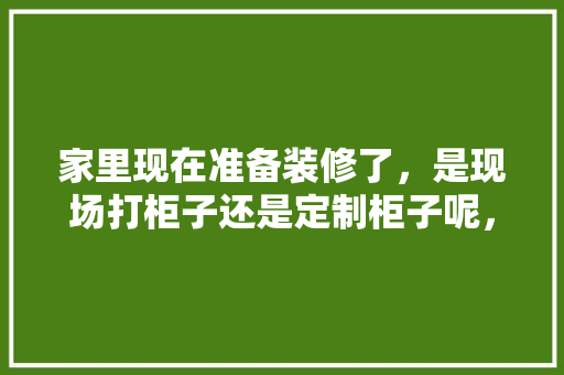 家里现在准备装修了，是现场打柜子还是定制柜子呢，装修要先干什么。 家里现在准备装修了，是现场打柜子还是定制柜子呢，装修要先干什么。 家居装饰