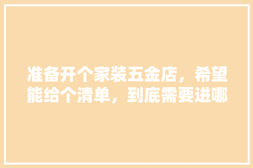 准备开个家装五金店，希望能给个清单，到底需要进哪些货，谢谢各位，装修房前做什么准备好呢。 准备开个家装五金店，希望能给个清单，到底需要进哪些货，谢谢各位，装修房前做什么准备好呢。 装修知识