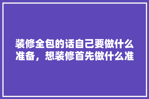 装修全包的话自己要做什么准备，想装修首先做什么准备工作。 装修全包的话自己要做什么准备，想装修首先做什么准备工作。 二手房