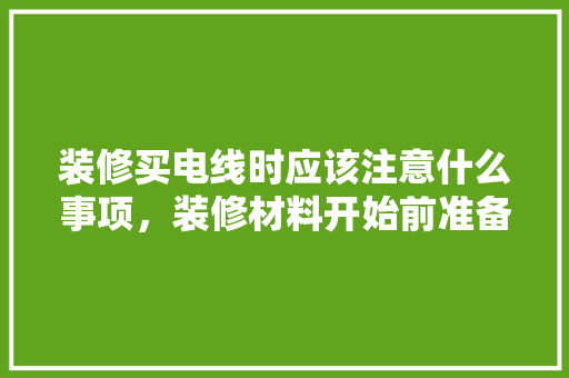 装修买电线时应该注意什么事项，装修材料开始前准备什么东西。 装修买电线时应该注意什么事项，装修材料开始前准备什么东西。 二手房