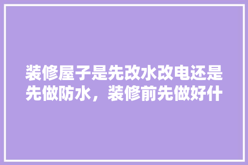 装修屋子是先改水改电还是先做防水，装修前先做好什么准备工作。 装修屋子是先改水改电还是先做防水，装修前先做好什么准备工作。 家居设计