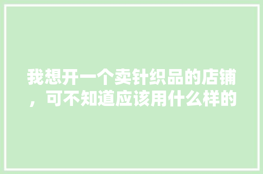 我想开一个卖针织品的店铺，可不知道应该用什么样的货架合适和应该怎么装修，请大家多多指点，百货店装修准备什么设备好。 我想开一个卖针织品的店铺，可不知道应该用什么样的货架合适和应该怎么装修，请大家多多指点，百货店装修准备什么设备好。 买房须知