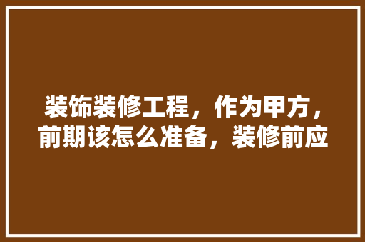 装饰装修工程，作为甲方，前期该怎么准备，装修前应做些什么准备工作。 装饰装修工程，作为甲方，前期该怎么准备，装修前应做些什么准备工作。 买房须知