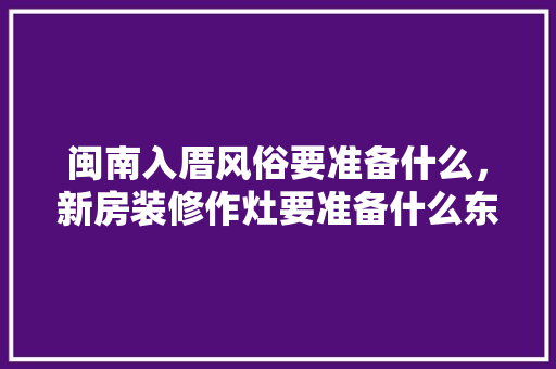 闽南入厝风俗要准备什么，新房装修作灶要准备什么东西。 闽南入厝风俗要准备什么，新房装修作灶要准备什么东西。 买房须知