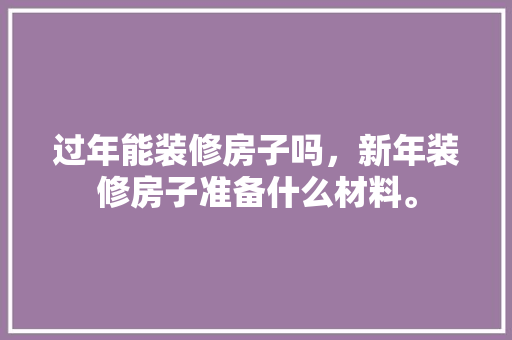 过年能装修房子吗，新年装修房子准备什么材料。 过年能装修房子吗，新年装修房子准备什么材料。 二手房