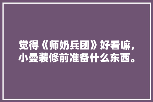 觉得《师奶兵团》好看嘛，小曼装修前准备什么东西。 觉得《师奶兵团》好看嘛，小曼装修前准备什么东西。 二手房