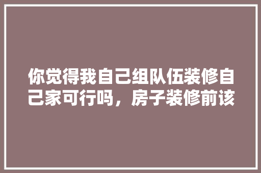 你觉得我自己组队伍装修自己家可行吗，房子装修前该准备什么东西。 你觉得我自己组队伍装修自己家可行吗，房子装修前该准备什么东西。 家居装饰