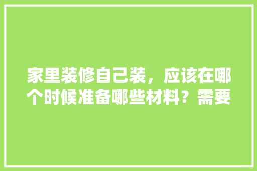 家里装修自己装，应该在哪个时候准备哪些材料？需要几个月时间，房子装修完了准备什么东西。 家里装修自己装，应该在哪个时候准备哪些材料？需要几个月时间，房子装修完了准备什么东西。 家居装饰