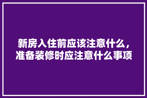 新房入住前应该注意什么，准备装修时应注意什么事项。 新房入住前应该注意什么，准备装修时应注意什么事项。 二手房