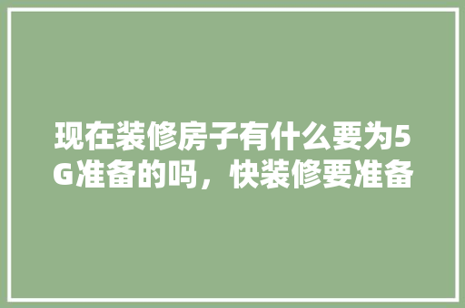 现在装修房子有什么要为5G准备的吗，快装修要准备些什么东西。 现在装修房子有什么要为5G准备的吗，快装修要准备些什么东西。 买房须知