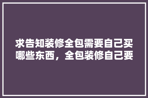 求告知装修全包需要自己买哪些东西，全包装修自己要准备什么东西。 求告知装修全包需要自己买哪些东西，全包装修自己要准备什么东西。 买房须知