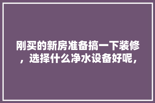 刚买的新房准备搞一下装修，选择什么净水设备好呢，新房准备装修叫什么名字。 刚买的新房准备搞一下装修，选择什么净水设备好呢，新房准备装修叫什么名字。 家居设计
