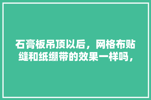 石膏板吊顶以后，网格布贴缝和纸绷带的效果一样吗，装修吊顶准备什么材料好。 石膏板吊顶以后，网格布贴缝和纸绷带的效果一样吗，装修吊顶准备什么材料好。 装修知识