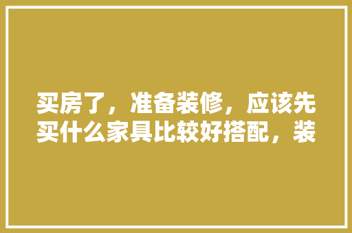 买房了，准备装修，应该先买什么家具比较好搭配，装修新房最先要准备什么东西。 买房了，准备装修，应该先买什么家具比较好搭配，装修新房最先要准备什么东西。 买房须知