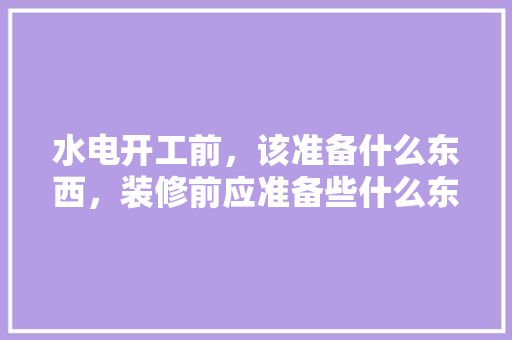 水电开工前，该准备什么东西，装修前应准备些什么东西呢。 水电开工前，该准备什么东西，装修前应准备些什么东西呢。 家居设计