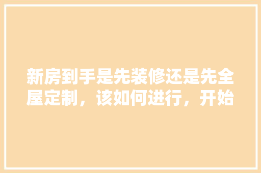 新房到手是先装修还是先全屋定制，该如何进行，开始装修先做什么准备好呢。 新房到手是先装修还是先全屋定制，该如何进行，开始装修先做什么准备好呢。 家居设计