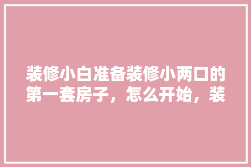 装修小白准备装修小两口的第一套房子，怎么开始，装修第一天做些什么准备工作。 装修小白准备装修小两口的第一套房子，怎么开始，装修第一天做些什么准备工作。 家居设计