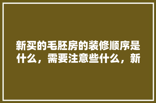新买的毛胚房的装修顺序是什么，需要注意些什么，新装修前需要准备什么东西。 新买的毛胚房的装修顺序是什么，需要注意些什么，新装修前需要准备什么东西。 二手房