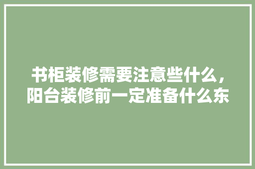 书柜装修需要注意些什么，阳台装修前一定准备什么东西。 书柜装修需要注意些什么，阳台装修前一定准备什么东西。 家居设计