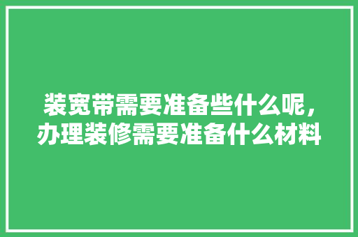 装宽带需要准备些什么呢，办理装修需要准备什么材料。 装宽带需要准备些什么呢，办理装修需要准备什么材料。 买房须知