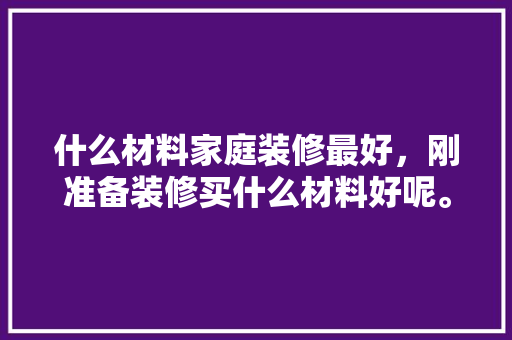 什么材料家庭装修最好，刚准备装修买什么材料好呢。 什么材料家庭装修最好，刚准备装修买什么材料好呢。 二手房