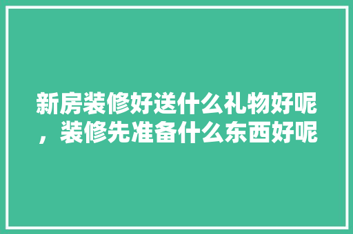新房装修好送什么礼物好呢，装修先准备什么东西好呢。 新房装修好送什么礼物好呢，装修先准备什么东西好呢。 装修知识