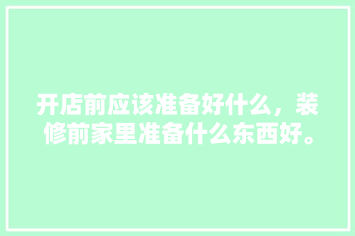 开店前应该准备好什么，装修前家里准备什么东西好。 开店前应该准备好什么，装修前家里准备什么东西好。 买房须知