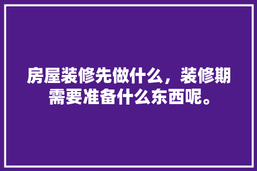 房屋装修先做什么，装修期需要准备什么东西呢。 房屋装修先做什么，装修期需要准备什么东西呢。 买房须知