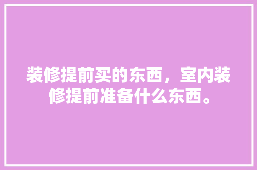 装修提前买的东西，室内装修提前准备什么东西。 装修提前买的东西，室内装修提前准备什么东西。 装修知识