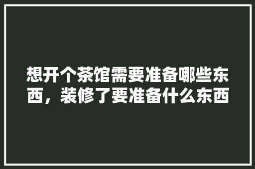 想开个茶馆需要准备哪些东西，装修了要准备什么东西呢。 想开个茶馆需要准备哪些东西，装修了要准备什么东西呢。 装修知识