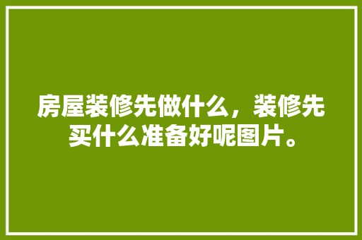 房屋装修先做什么，装修先买什么准备好呢图片。 房屋装修先做什么，装修先买什么准备好呢图片。 装修知识