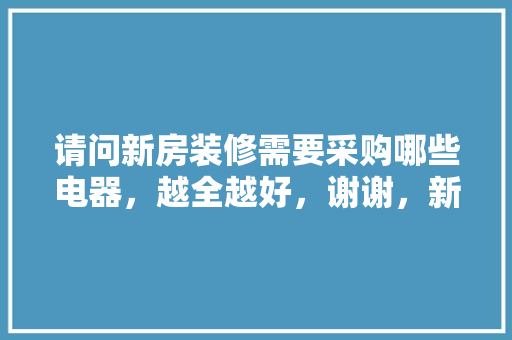 请问新房装修需要采购哪些电器，越全越好，谢谢，新房装修准备买什么东西好。 请问新房装修需要采购哪些电器，越全越好，谢谢，新房装修准备买什么东西好。 二手房