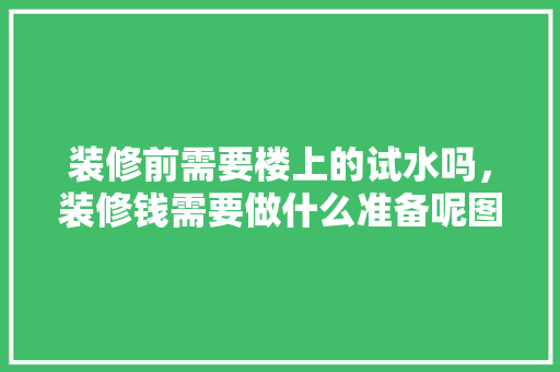 装修前需要楼上的试水吗，装修钱需要做什么准备呢图片。 装修前需要楼上的试水吗，装修钱需要做什么准备呢图片。 家居装饰