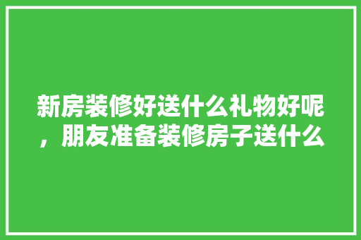 新房装修好送什么礼物好呢，朋友准备装修房子送什么礼物。 新房装修好送什么礼物好呢，朋友准备装修房子送什么礼物。 家居装饰